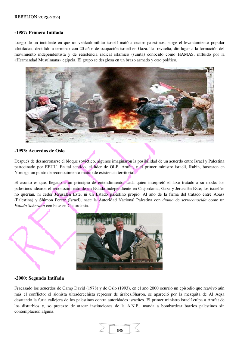 REBELION 2023-2024 -1987: Primera Intifada Luego de un incidente en que un vehiculomilitar israelf mat6 a cuatro palestinos, surge el levantamiento popular «Intifaday, decidido a terminar con 20 afios de ocupacion israeli en Gaza. Tal revuelta, dio lugar a la formacin del movimiento independentista y de resistencia radical islmico (sunita) conocido como HAMAS, influido por la «Hermandad Musulmana» egipeia. El grupo se desglosa en un brazo armado y otro politico. -1993: Acuerdos de Oslo Después de desmoronarse el blogue sovidtico, algunos imaginaron la posibilidad de un acuerdo entre Israel y Palestina patrocinado por EEUU. En tal sentido, el Iider de OLP, Arafat, y el primer ministro israclf, Rabin, buscaron en Noruega un punto de reconocimiento mutuo de existencia territorial. El asunto es que, llegado a un principio de enten palestinos idearon el reconocimiento de un Estado independiente en Cisjordania, Gaza y Jerusalén Este; los israelies no querfan, ni ceder Jerusalén Este, ni un Estado palestino propio. Al afio de la firma del tratado entre Abass (Palestina) y Shimon Peretz (Israel), nace la Autoridad Nacional Palestina con dnimo de serreconocida como un Estado Soberano con base en Cisjordania. miento, cada quien interpret6 el laxo tratado a su modo: los -2000: Segunda Intifada Fracasado los acuerdos de Camp David (1978) y de Oslo (1993), en el afio 2000 ocurrié un episodio que reavivé adn mis el conflicto: el sionista ultraderechista represor de drabes,Sharon, se aparecié por la mezquita de Al Agsa desatando la furia callejera de los palestinos contra autoridades israelfes. EI primer ministro israelf culpa a Arafat de los disturbios y. so pretexto de atacar instituciones de la AN.P., manda a bombardear barrios palestinos sin contemplaci6n alguna.